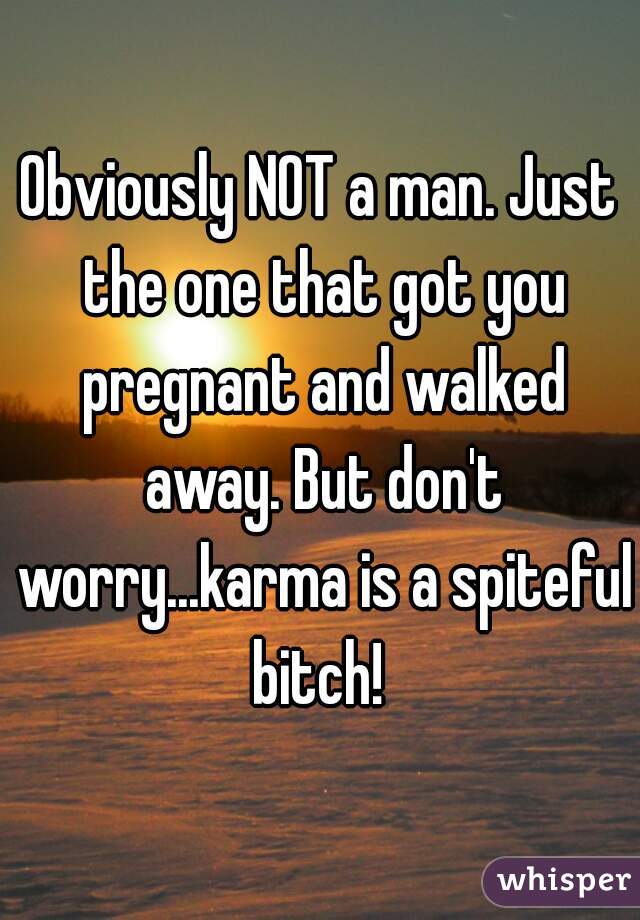 Obviously NOT a man. Just the one that got you pregnant and walked away. But don't worry...karma is a spiteful bitch! 