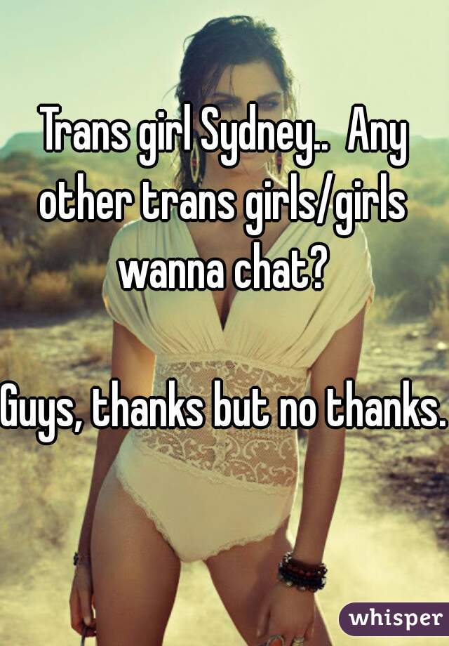 Trans girl Sydney..  Any other trans girls/girls  wanna chat? 

Guys, thanks but no thanks. 