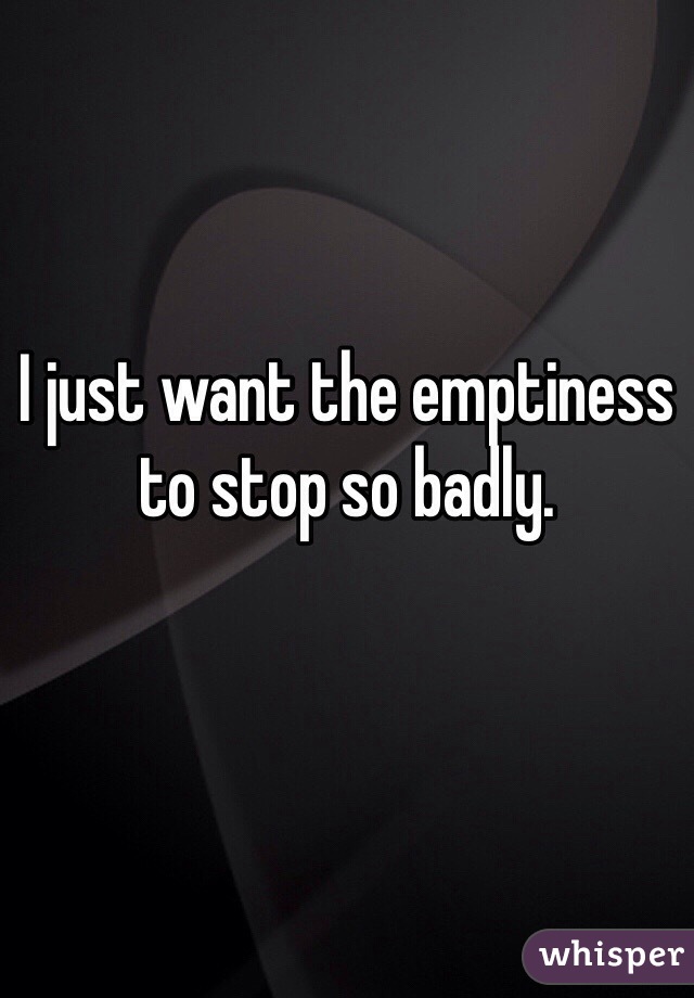 I just want the emptiness to stop so badly.
