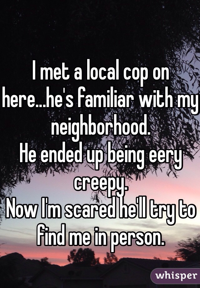 I met a local cop on here...he's familiar with my neighborhood. 
He ended up being eery creepy. 
Now I'm scared he'll try to find me in person. 