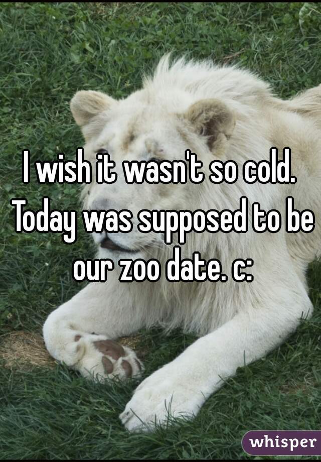 I wish it wasn't so cold. Today was supposed to be our zoo date. c: