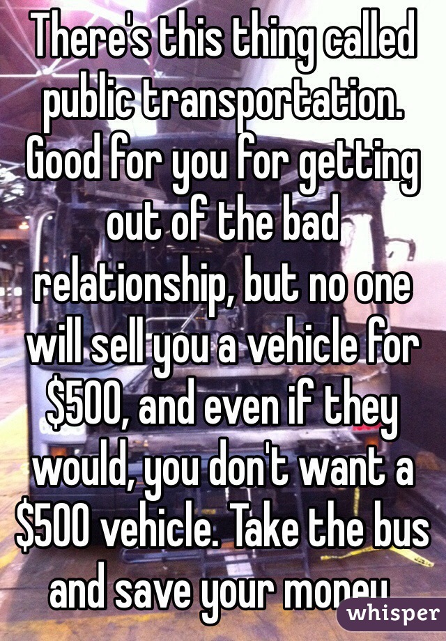 There's this thing called public transportation. Good for you for getting out of the bad relationship, but no one will sell you a vehicle for $500, and even if they would, you don't want a $500 vehicle. Take the bus and save your money. 
