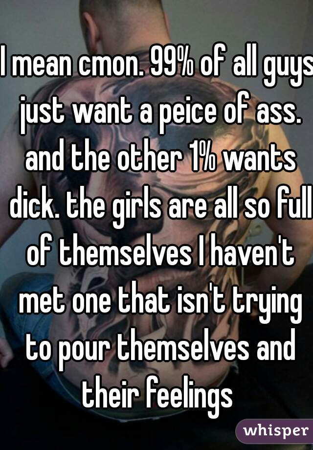 I mean cmon. 99% of all guys just want a peice of ass. and the other 1% wants dick. the girls are all so full of themselves I haven't met one that isn't trying to pour themselves and their feelings 