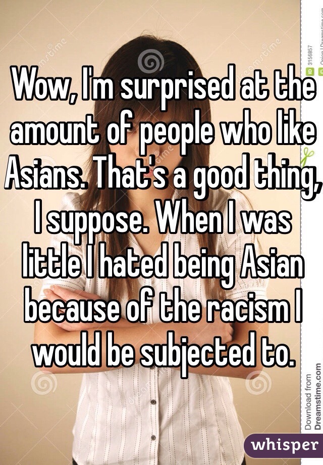 Wow, I'm surprised at the amount of people who like Asians. That's a good thing, I suppose. When I was little I hated being Asian because of the racism I would be subjected to. 