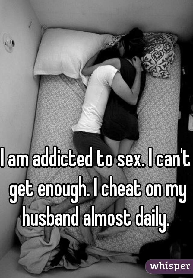 I am addicted to sex. I can't get enough. I cheat on my husband almost daily. 