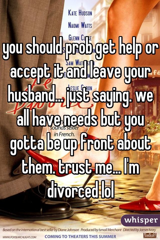 you should prob get help or accept it and leave your husband... just saying. we all have needs but you gotta be up front about them. trust me... I'm divorced lol