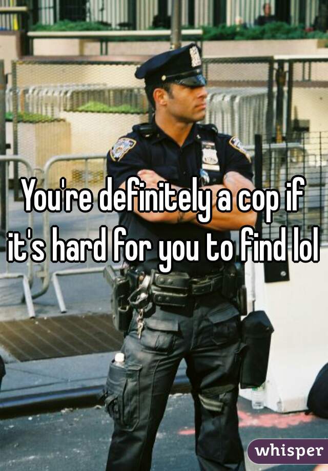 You're definitely a cop if it's hard for you to find lol 