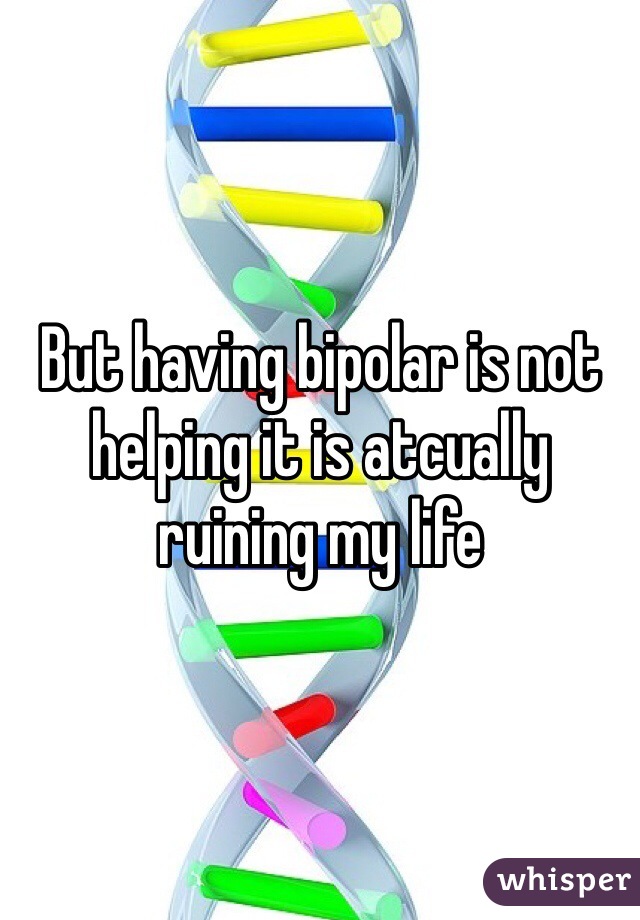 But having bipolar is not helping it is atcually ruining my life 