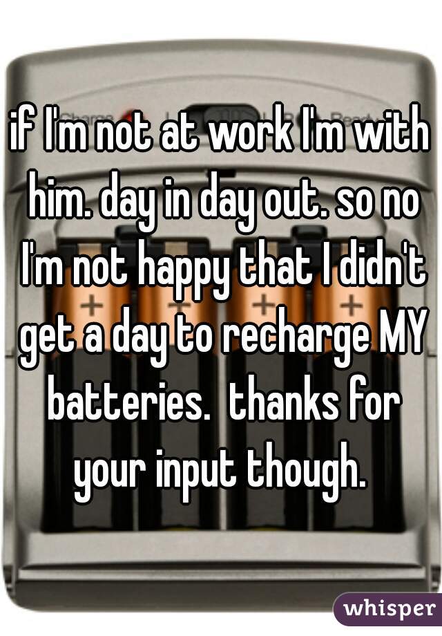 if I'm not at work I'm with him. day in day out. so no I'm not happy that I didn't get a day to recharge MY batteries.  thanks for your input though. 