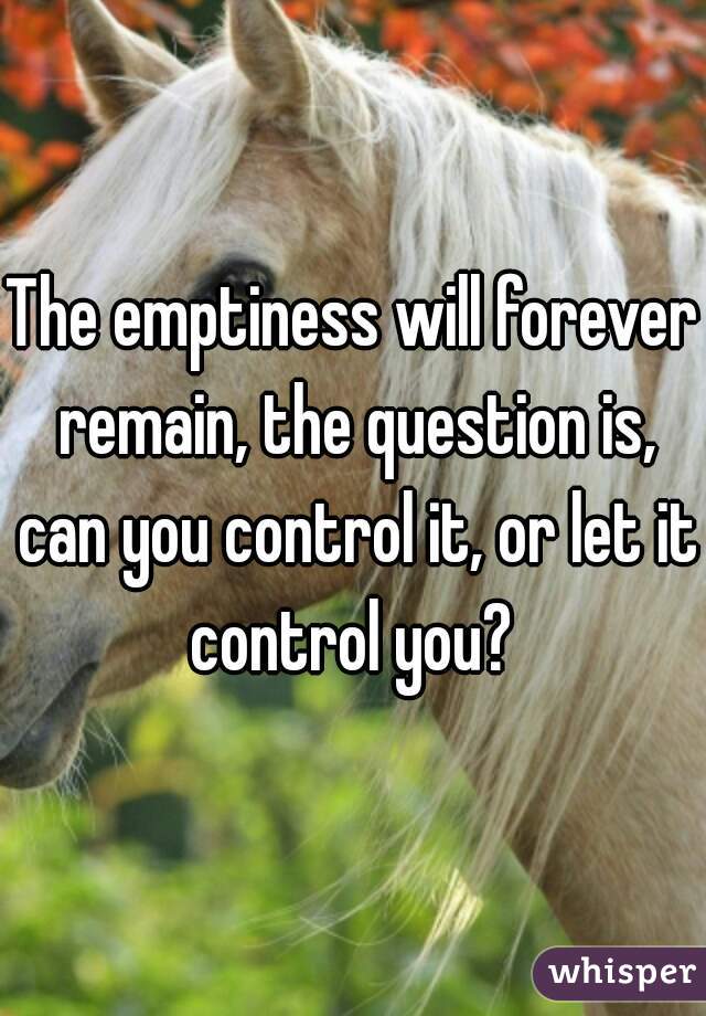 The emptiness will forever remain, the question is, can you control it, or let it control you? 