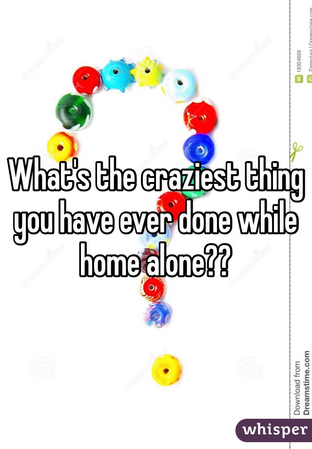 What's the craziest thing you have ever done while home alone??