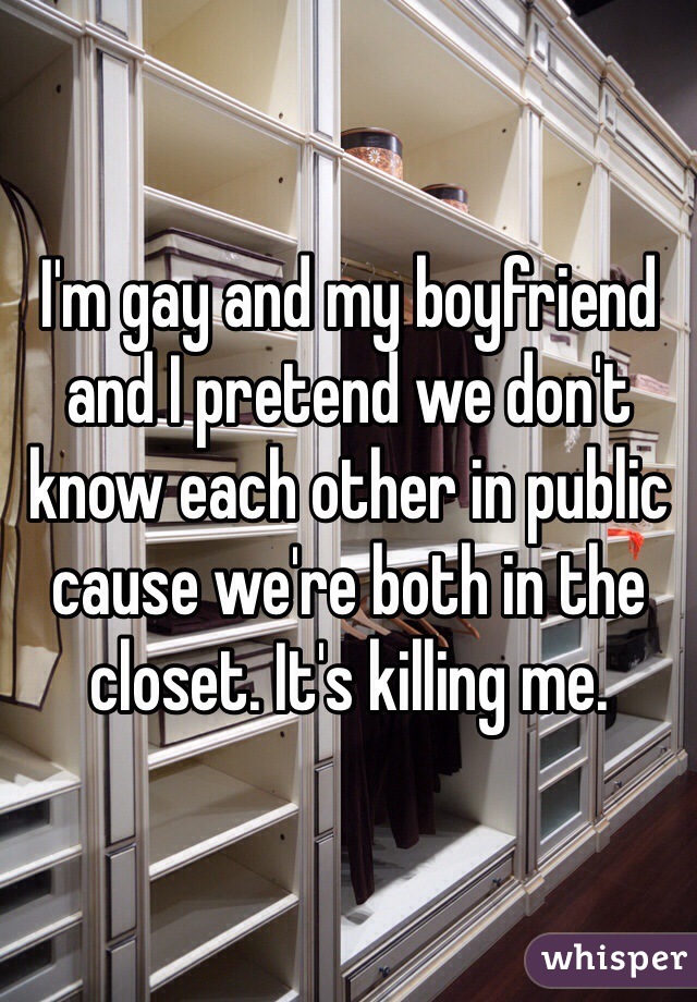 I'm gay and my boyfriend and I pretend we don't know each other in public cause we're both in the closet. It's killing me. 