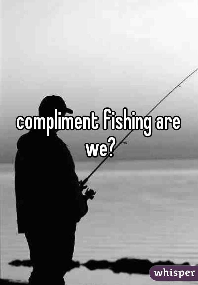 compliment fishing are we?