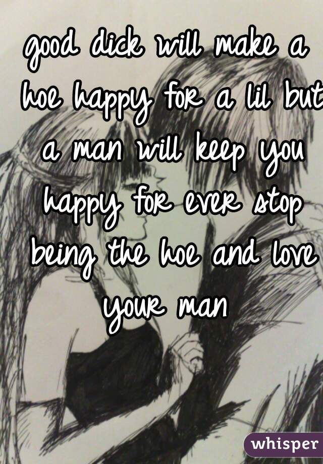 good dick will make a hoe happy for a lil but a man will keep you happy for ever stop being the hoe and love your man 