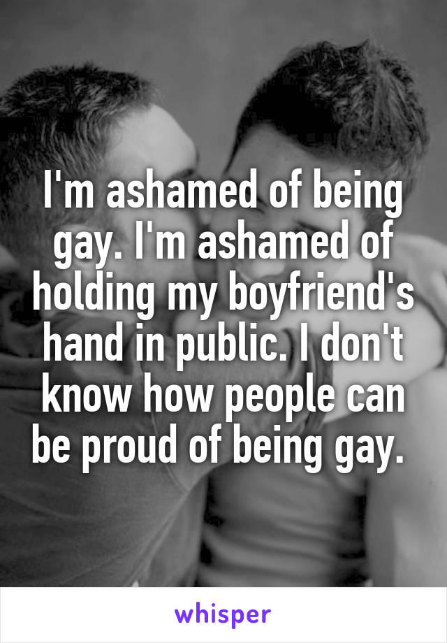 I'm ashamed of being gay. I'm ashamed of holding my boyfriend's hand in public. I don't know how people can be proud of being gay. 