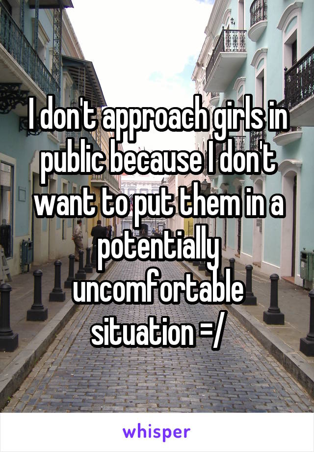 I don't approach girls in public because I don't want to put them in a potentially uncomfortable situation =/