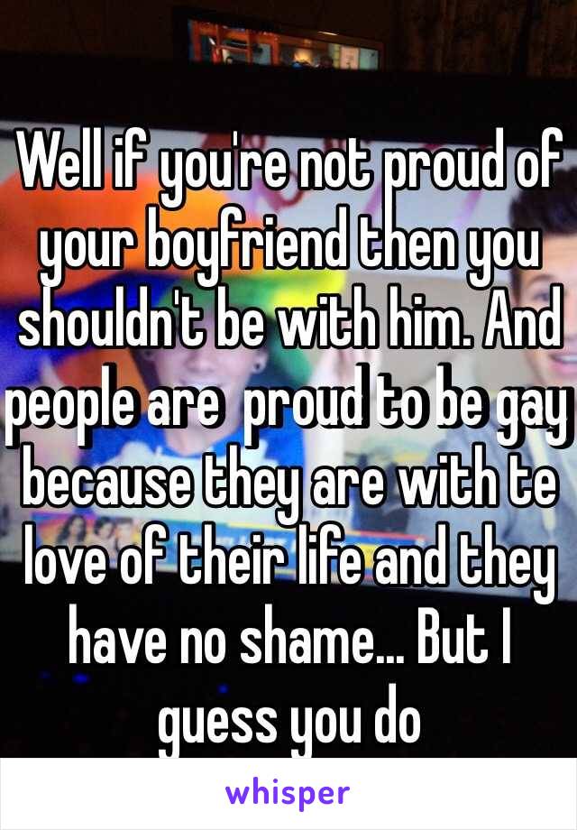 Well if you're not proud of your boyfriend then you shouldn't be with him. And people are  proud to be gay because they are with te love of their life and they have no shame... But I guess you do