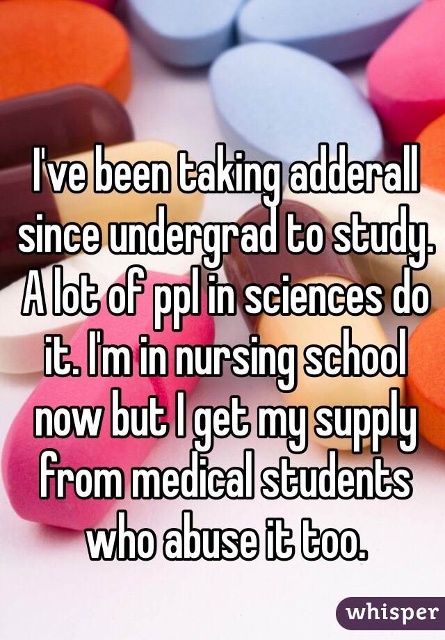 I've been taking adderall since undergrad to study. A lot of ppl in sciences do it. I'm in nursing school now but I get my supply from medical students who abuse it too.