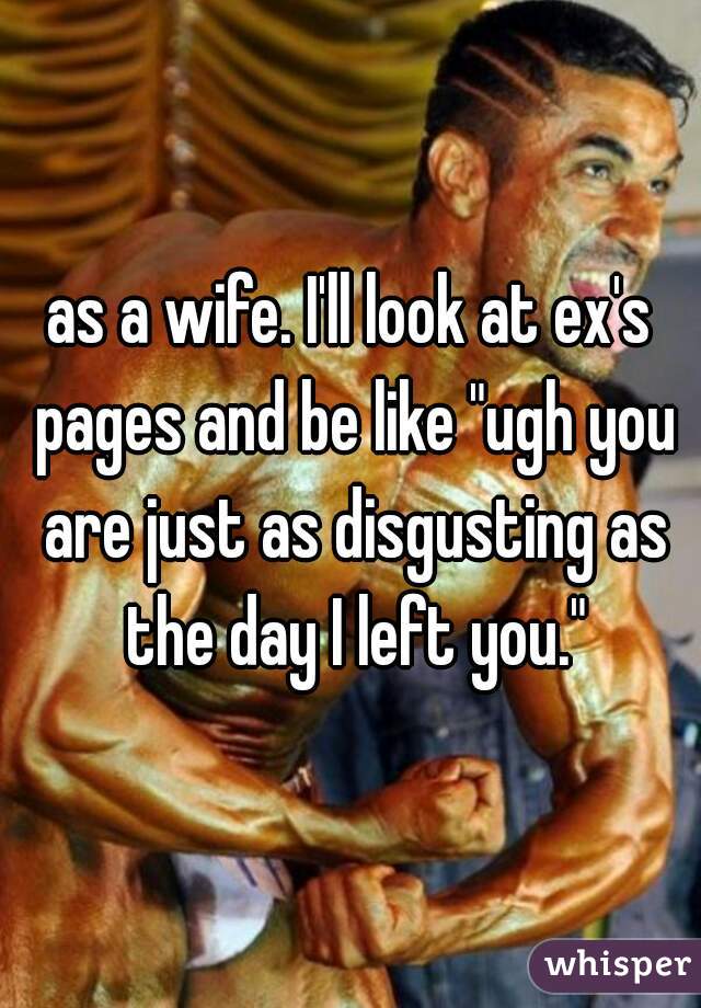 as a wife. I'll look at ex's pages and be like "ugh you are just as disgusting as the day I left you."