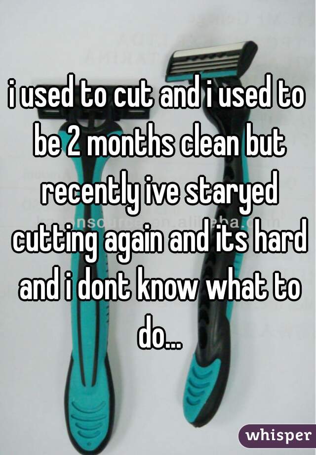 i used to cut and i used to be 2 months clean but recently ive staryed cutting again and its hard and i dont know what to do...
