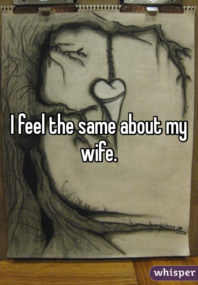 I feel the same about my wife. 