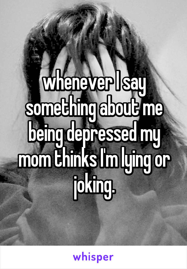 whenever I say something about me being depressed my mom thinks I'm lying or joking.