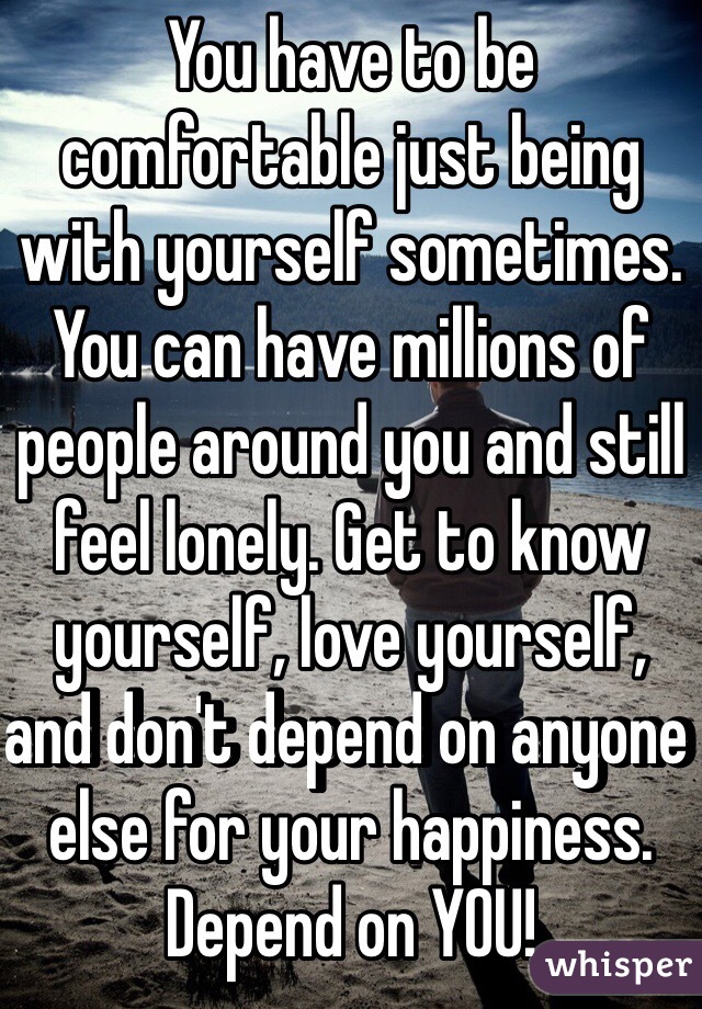 You have to be comfortable just being with yourself sometimes. You can have millions of people around you and still feel lonely. Get to know yourself, love yourself, and don't depend on anyone else for your happiness. Depend on YOU! 