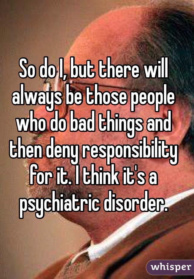So do I, but there will always be those people who do bad things and then deny responsibility for it. I think it's a psychiatric disorder.