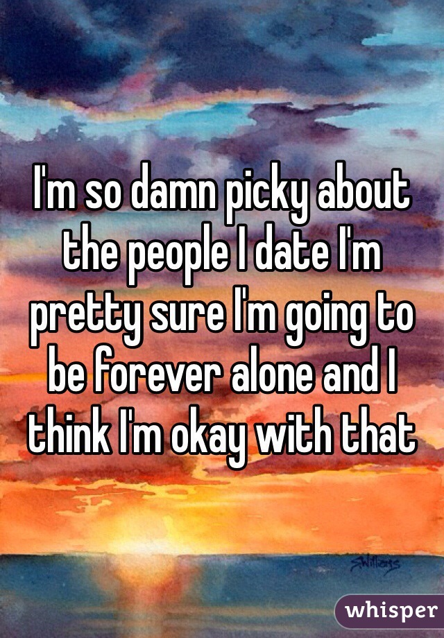 I'm so damn picky about the people I date I'm pretty sure I'm going to be forever alone and I think I'm okay with that 