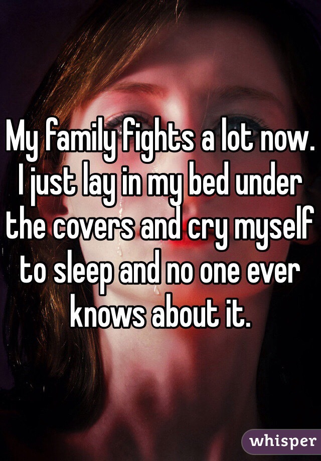 My family fights a lot now. I just lay in my bed under the covers and cry myself to sleep and no one ever knows about it. 