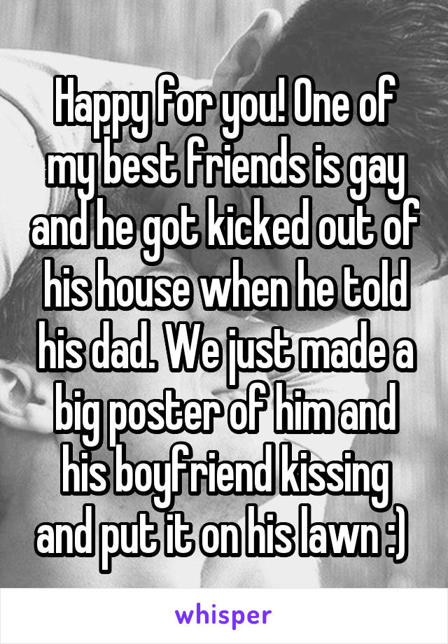 Happy for you! One of my best friends is gay and he got kicked out of his house when he told his dad. We just made a big poster of him and his boyfriend kissing and put it on his lawn :) 