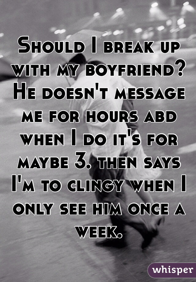 Should I break up with my boyfriend? He doesn't message me for hours abd when I do it's for maybe 3. then says I'm to clingy when I only see him once a week.
