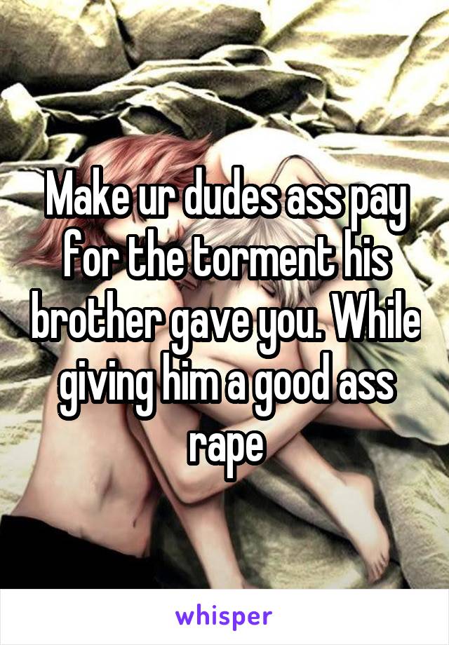 Make ur dudes ass pay for the torment his brother gave you. While giving him a good ass rape