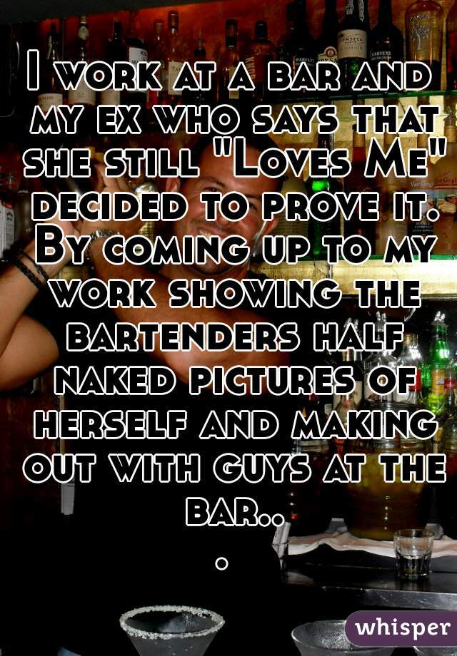 I work at a bar and my ex who says that she still "Loves Me" decided to prove it. By coming up to my work showing the bartenders half naked pictures of herself and making out with guys at the bar... 