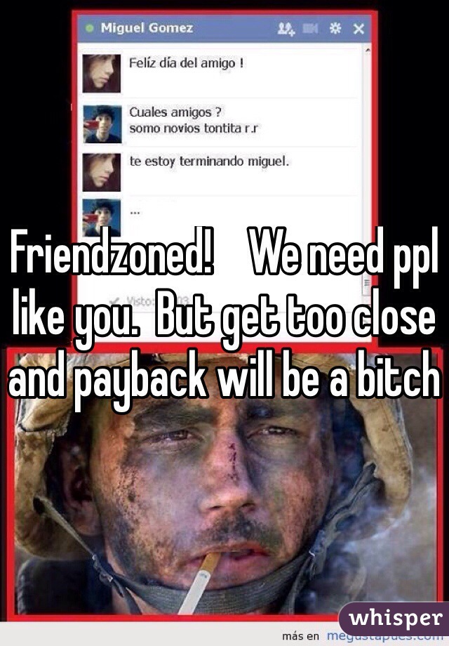 Friendzoned!    We need ppl like you.  But get too close and payback will be a bitch
