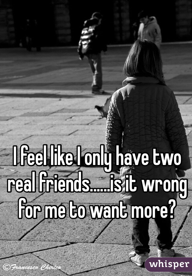 I feel like I only have two real friends......is it wrong for me to want more?