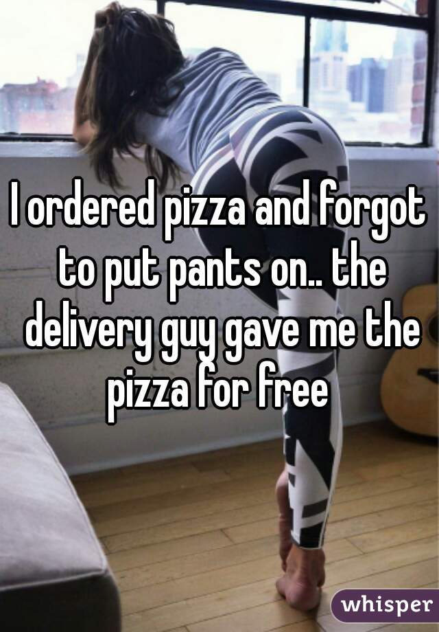 I ordered pizza and forgot to put pants on.. the delivery guy gave me the pizza for free 