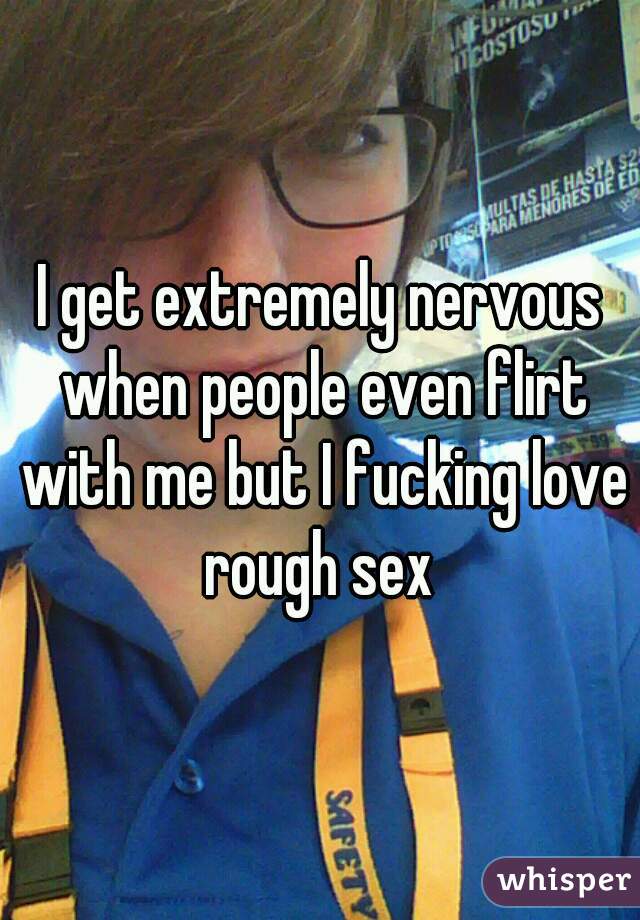 I get extremely nervous when people even flirt with me but I fucking love rough sex 
