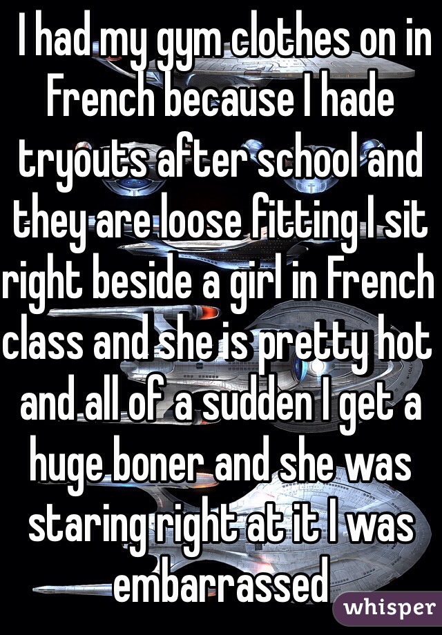 I had my gym clothes on in French because I hade tryouts after school and they are loose fitting I sit right beside a girl in French class and she is pretty hot and all of a sudden I get a huge boner and she was staring right at it I was embarrassed 