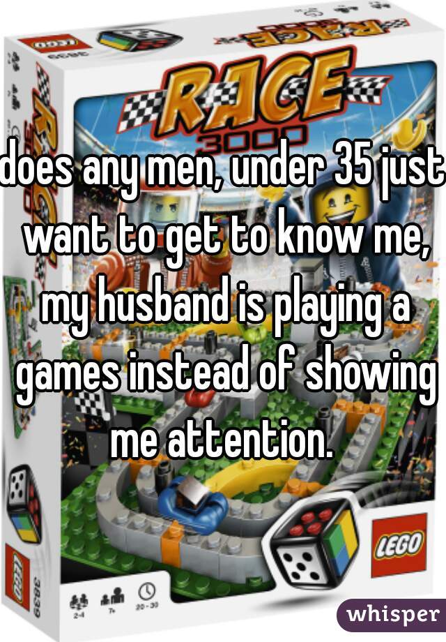 does any men, under 35 just want to get to know me, my husband is playing a games instead of showing me attention. 