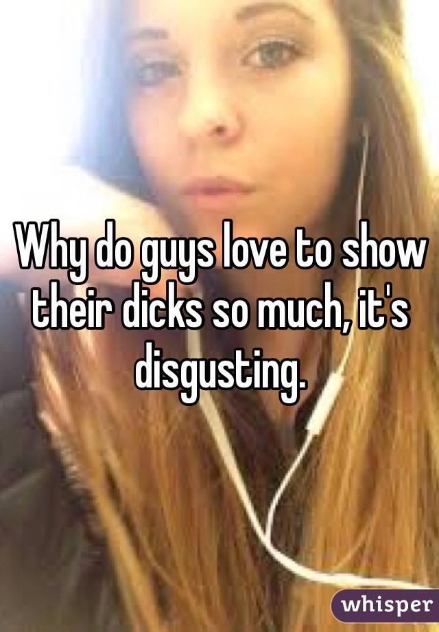 Why do guys love to show their dicks so much, it's disgusting.