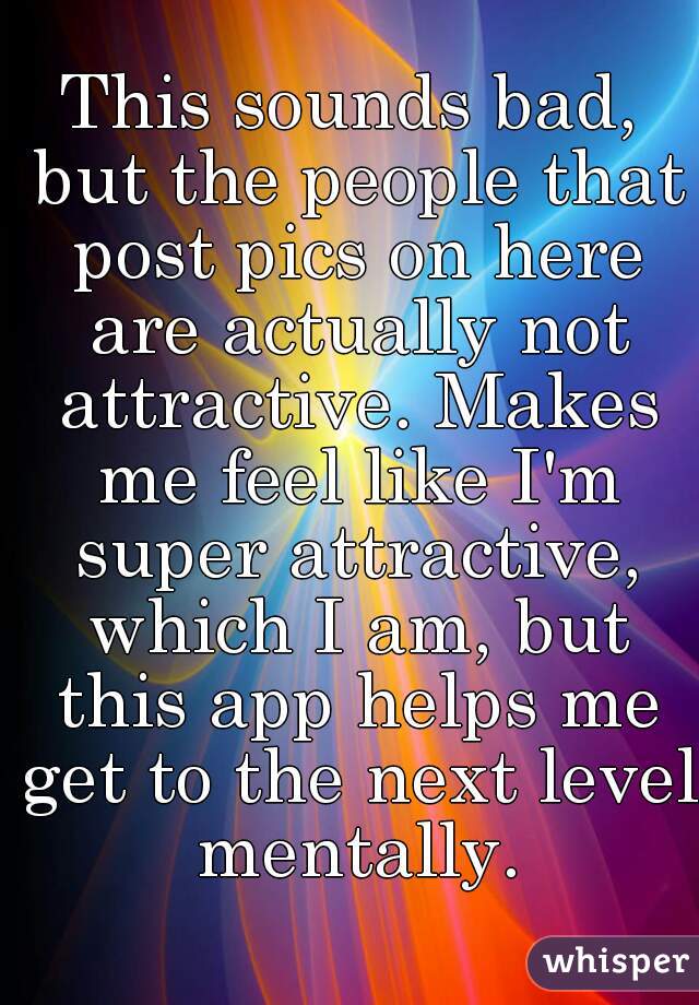 This sounds bad, but the people that post pics on here are actually not attractive. Makes me feel like I'm super attractive, which I am, but this app helps me get to the next level mentally.