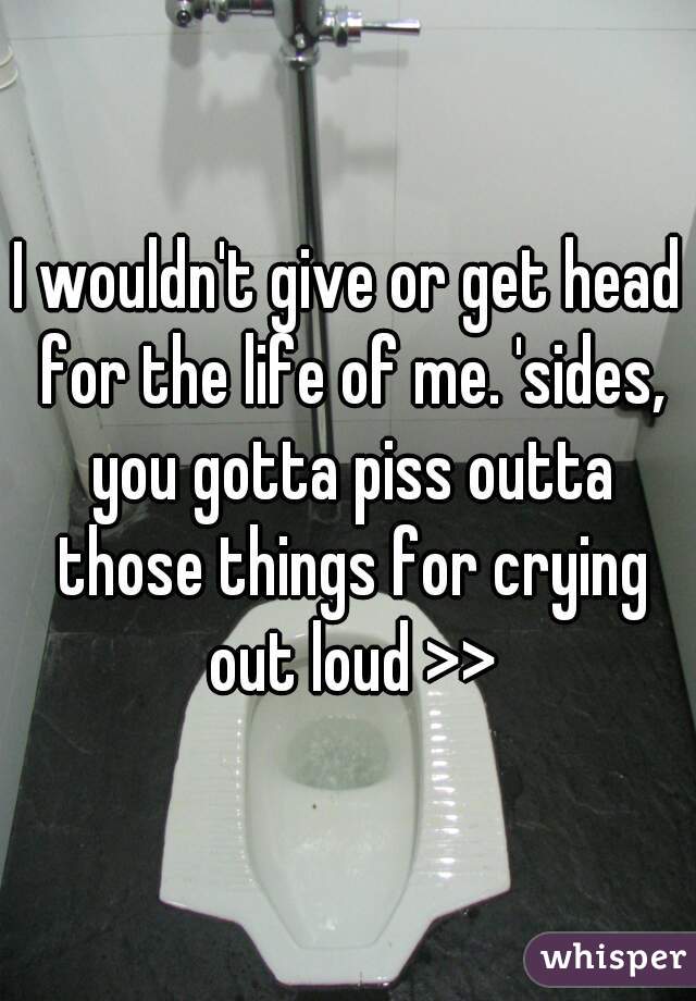 I wouldn't give or get head for the life of me. 'sides, you gotta piss outta those things for crying out loud >>