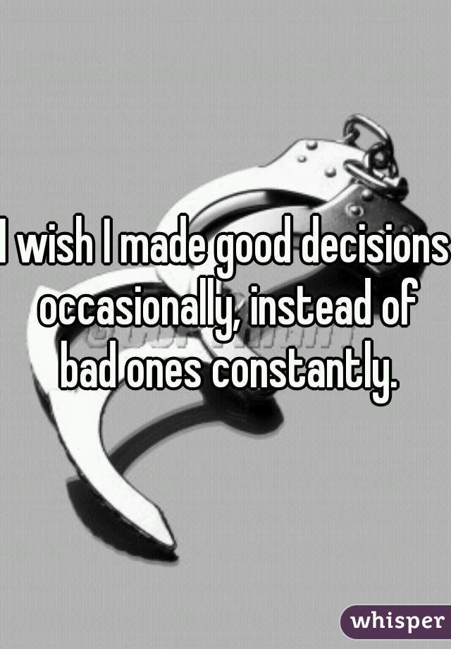 I wish I made good decisions occasionally, instead of bad ones constantly.