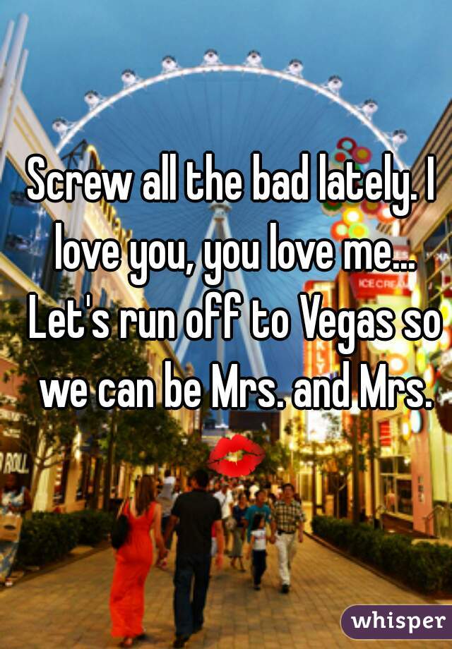 Screw all the bad lately. I love you, you love me... Let's run off to Vegas so we can be Mrs. and Mrs. 💋 