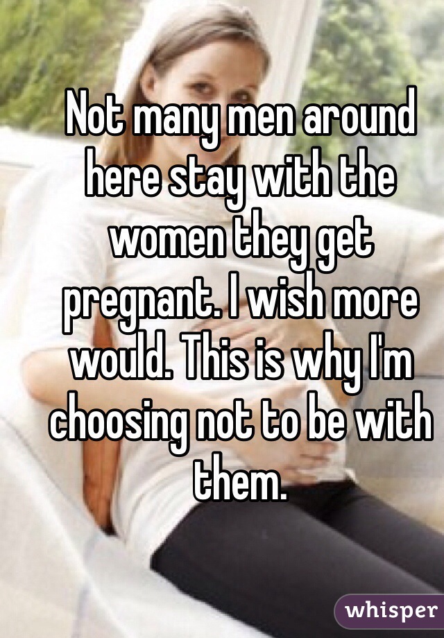 Not many men around here stay with the women they get pregnant. I wish more would. This is why I'm choosing not to be with them. 