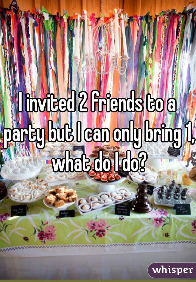 I invited 2 friends to a party but I can only bring 1, what do I do?