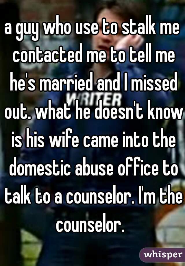 a guy who use to stalk me contacted me to tell me he's married and I missed out. what he doesn't know is his wife came into the domestic abuse office to talk to a counselor. I'm the counselor.  