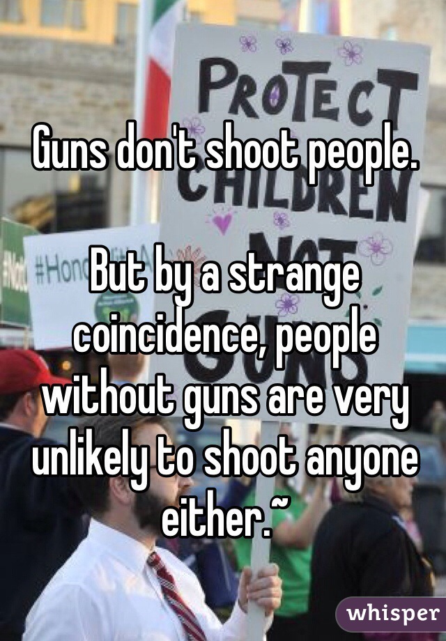 Guns don't shoot people.

But by a strange coincidence, people without guns are very unlikely to shoot anyone either.~