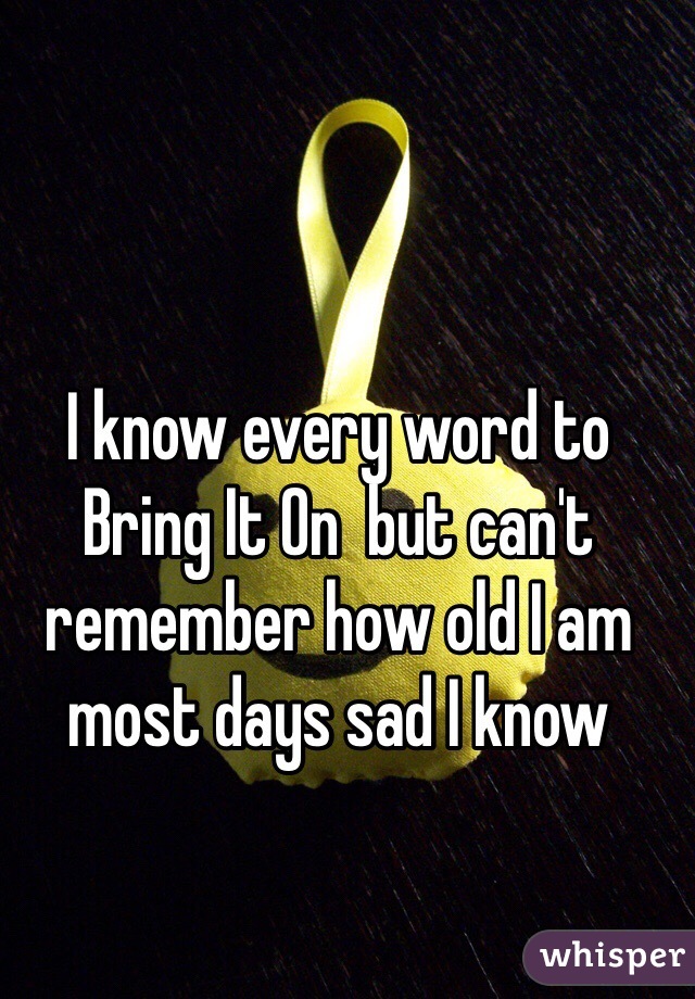 I know every word to Bring It On  but can't remember how old I am most days sad I know 
